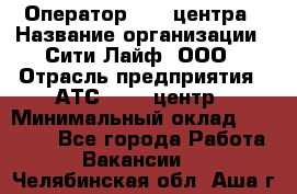 Оператор Call-центра › Название организации ­ Сити Лайф, ООО › Отрасль предприятия ­ АТС, call-центр › Минимальный оклад ­ 24 000 - Все города Работа » Вакансии   . Челябинская обл.,Аша г.